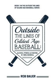 Title: Outside the Lines of Gilded Age Baseball: Alcohol, Fitness, and Cheating in 1880s Baseball, Author: Rob Bauer