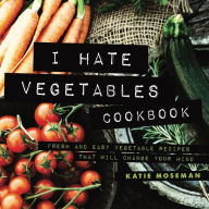 I Hate Vegetables Cookbook: Fresh and Easy Vegetable Recipes That Will Change Your Mind