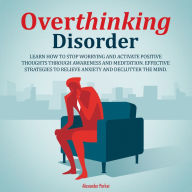 Overthinking Disorder: Learn How to Stop Worrying and Activate Positive Thoughts Through Awareness and Meditation. Effective Strategies to Relieve Anxiety and Declutter the Mind.
