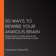 50 Ways to Rewire Your Anxious Brain: Simple Skills to Soothe Anxiety and Create New Neural Pathways to Calm