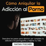 Cómo Aniquilar la Adicción al Porno: Pasos muy sencillos para eliminar por completo la adicción a la pornografía y mejorar tu vida
