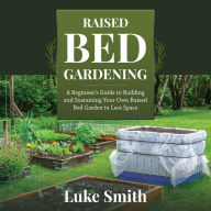 Raised Bed Gardening: A Beginner's Guide to Building and Sustaining Your Own Raised Bed Garden in Less Space