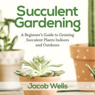 Succulent Gardening: A Beginner's Guide to Growing Succulent Plants Indoors and Outdoors