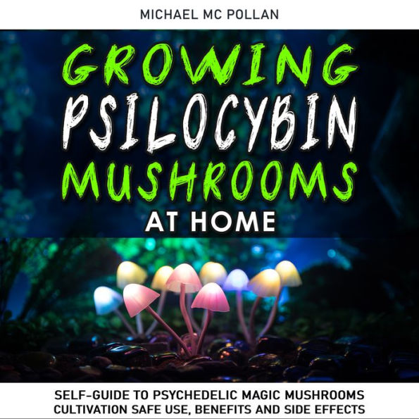 GROWING PSILOCYBIN MUSHROOMS AT HOME: Self-Guide to Psychedelic Magic Mushrooms Cultivation and Safe Use, Benefits and Side Effects. The Healing Powers of Hallucinogenic and Magic Plant Medicine!