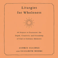 Liturgies for Wholeness: 60 Prayers to Encounter the Depth, Creativity, and Friendship of God in Ordinary Moments