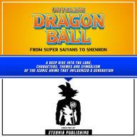 Unveiling Dragon Ball: From Super Saiyans To Shenron: A Deep Dive Into The Lore, Characters, Themes And Symbolism Of The Iconic Anime That Influenced A Generation