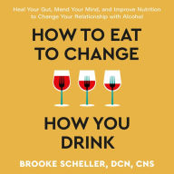 How to Eat to Change How You Drink: Heal Your Gut, Mend Your Mind, and Improve Nutrition to Change Your Relationship with Alcohol