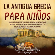 La antigua Grecia para niños: Una guía fascinante de la historia de Grecia, de la civilización micénica, la guerra de Troya, la edad de oro de Pericles, el periodo helenístico y las conquistas romanas