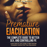 Premature Ejaculation: The Complete Guide to Better Sex, and Controlling PE: Learn How to Last Longer in Bed and Get Complete Control Over Your Ejaculation