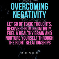 Overcoming Negativity: Let go of Toxic Thoughts, Recover from Negativity, Fuel a Healthy Brain and Nurture Yourself Through the Right Relationships