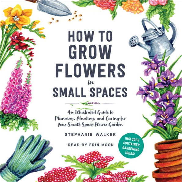 How to Grow Flowers in Small Spaces: An Illustrated Guide to Planning, Planting, and Caring for Your Small Space Flower Garden