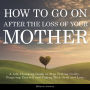 How to Go on After The Loss of Your Mother: A Life-Changing Guide to Stop Feeling Guilty, Forgiving Yourself and Coping with Grief and Loss