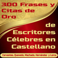 300 Frases y Citas de Oro de Escritores Célebres en Castellano: Cervantes, Quevedo, Machado, Hernández y Lorca