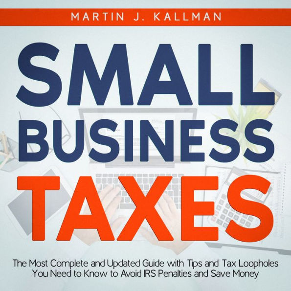 Small Business Taxes: The Most Complete and Updated Guide with Tips and Tax Loopholes You Need to Know to Avoid IRS Penalties and Save Money