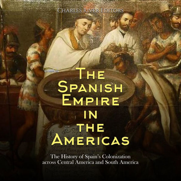 The Spanish Empire in the Americas: The History of Spain's Colonization across Central America and South America