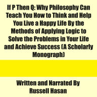 If P Then Q: Why Philosophy Can Teach You How to Think and Help You Live a Happy Life By the Methods of Applying Logic to Solve the Problems in Your Life and Achieve Success (A Scholarly Monograph)