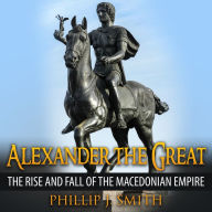 Alexander The Great: The Rise And Fall Of The Macedonian Empire