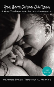Title: Home Birth On Your Own Terms: A How To Guide For Birthing Unassisted, Author: Heather Baker