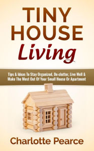 Title: Tiny House Living: Tips & Ideas To Stay Organized, De-clutter, Live Well & Make The Most Out Of Your Small House Or Apartment, Author: Charlotte Pearce