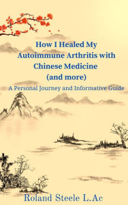 Title: How I Healed My Autoimmune Arthritis with Chinese Medicine (and more): A Personal Journey and Informative Guide, Author: Roland Steele L.Ac