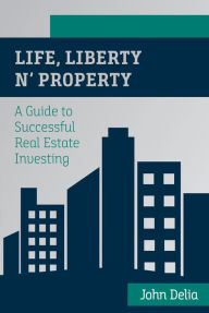 Title: Life, Liberty n' Property: A Guide to Successful Real Estate Investing, Author: John Delia