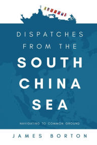 Title: Dispatches from the South China Sea: Navigating to Common Ground, Author: James Borton