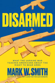 Title: Disarmed: What the Ukraine War Teaches Americans About the Right to Bear Arms, Author: Mark W. Smith