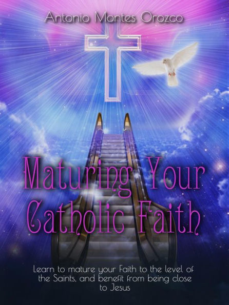 Maturing Your Catholic Faith: Learn to Mature Your Faith to the Level of the Saints, and Benefit from Being Close to Jesus