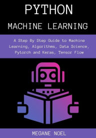 Title: Python Machine Learning: A Step By Step Guide to Machine Learning, Algorithms, Data Science, Pytorch and Keras, Tensor Flow, Author: Megane Noel
