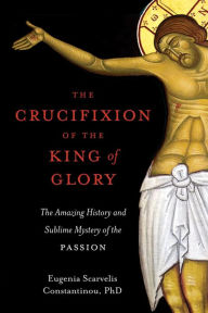 Title: The Crucifixion of the King of Glory: The Amazing History and Sublime Mystery of the Passion, Author: Eugenia Scarvelis Constantinou