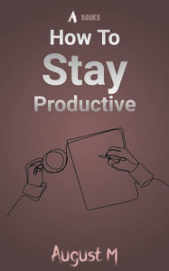 Title: How To Stay Productive: Best tips for work, college, school, and more, Author: August M