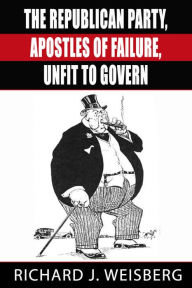 Title: The Republican Party - Apostles of Failure, Unfit to Govern, Author: Richard Weisberg