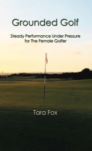 Title: Grounded Golf: Steady Performance Under Pressure for The Female Golfer, Author: Tara Fox