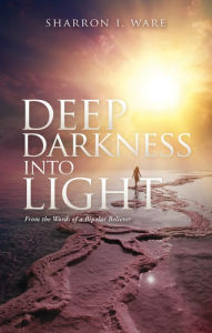 Title: Deep Darkness into Light: From the Words of a Bipolar Believer, Author: Sharron I. Ware