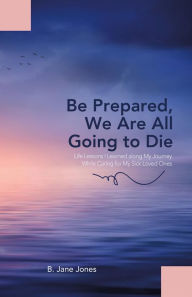 Title: Be Prepared, We Are All Going to Die: Life Lessons I Learned along My Journey While Caring for My Sick Loved Ones, Author: B. Jane Jones