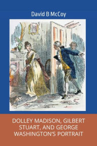 Title: DOLLEY MADISON, GILBERT STUART, AND GEORGE WASHINGTON'S PORTRAIT, Author: David B. Mccoy