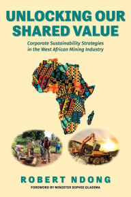 Title: Unlocking Our Shared Value: Corporate Sustainability Strategies In the West African Mining Industry, Author: Robert Ndong