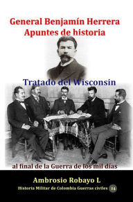 Title: General Benjamin Herrera Apuntes de historia Tratado del Wisconsin al final de la Guerra de los mil dias, Author: Ambrosio Robayo L.