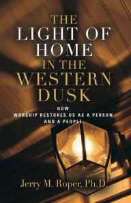 Title: The Light Of Home In The Western Dusk: How Worship Restores Us as a Person & People, Author: Jerry M. Roper PhD