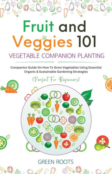 Fruit and Veggies 101 Vegetable Companion Planting: Companion Guide On How To Grow Vegetables Using Essential, Organic & Sustainable Gardening Strategies