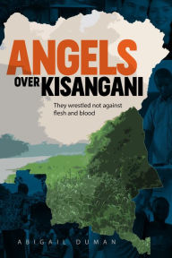 Title: Angels Over Kisangani: They Wrestled Not Against Flesh and Blood, Author: Abigail Duman