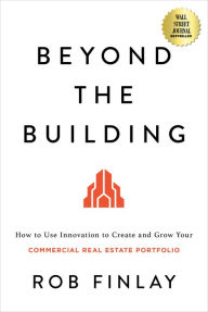Title: Beyond the Building: How to Use Innovation to Create and Grow Your Commercial Real Estate Portfolio, Author: Rob Finlay