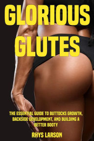 Title: Glorious Glutes: The Essential Guide to Buttocks Growth, Backside Development, and Building a Better Booty, Author: Rhys Larson