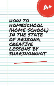 Title: HOW TO HOMESCHOOL (HOME SCHOOL) IN THE STATE OF ARIZONA, CREATIVE LESSONS BY SHARINGWHAT, Author: Sharon Watt
