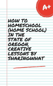 Title: HOW TO HOMESCHOOL (HOME SCHOOL) IN THE STATE OF OREGON, CREATIVE LESSONS BY SHARINGWHAT, Author: Sharon Watt