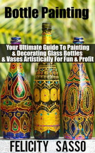 Title: Bottle Painting: Your Ultimate Guide To Painting & Decorating Glass Bottles & Vases Artistically For Fun & Profit, Author: Felicity Sasso