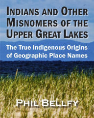 Title: Indians and Other Misnomers of the Upper Great Lakes: The True Indigenous Origins of Geographic Place Names, Author: Phil Bellfy