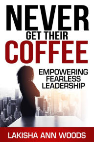 Title: Never Get Their Coffee: Empowering Fearless Leadership, Author: Lakisha Ann Woods