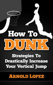 Title: How to Dunk: Strategies To Drastically Increase Your Vertical Jump, Author: Arnold Lopez