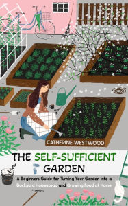 Title: The Self-Sufficient Garden: A Beginner's Guide for Turning Your Garden into a Backyard Homestead and Growing Food at Home, Author: Catherine Westwood